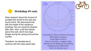 Solar research about the amount of
sunlight that would hit the wall was
found online. We discovered that
with the height of the residence
buildings, the sun would be blocked
after 2pm. Also, a tall tree stands
above the wall, which has large
foliage during the spring and summer
months.
Therefore, we decided not to
continue with the solar panel idea.
Workshop #1 cont.
 