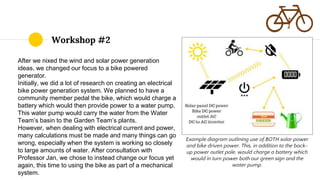 After we nixed the wind and solar power generation
ideas, we changed our focus to a bike powered
generator.
Initially, we did a lot of research on creating an electrical
bike power generation system. We planned to have a
community member pedal the bike, which would charge a
battery which would then provide power to a water pump.
This water pump would carry the water from the Water
Team’s basin to the Garden Team’s plants.
However, when dealing with electrical current and power,
many calculations must be made and many things can go
wrong, especially when the system is working so closely
to large amounts of water. After consultation with
Professor Jan, we chose to instead change our focus yet
again, this time to using the bike as part of a mechanical
system.
Workshop #2
Example diagram outlining use of BOTH solar power
and bike driven power. This, in addition to the back-
up power outlet pole, would charge a battery which
would in turn power both our green sign and the
water pump.
 