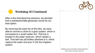 After a few brainstorming sessions, we decided
that a mechanical bike generator would be our
best option.
By removing the back tire of the bike, we were
able to connect a chain to a gear system, which is
connected to a small rubber tire. That tire is
located in the water reservoir, which rotates a
belt. That belt has pill bottles attached to it, which
capture the water and pour it into the irrigation
system.
Workshop #2 Continued
Professor Jan and Olani separating the
chain from the gear system
 