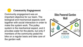 Community Engagement
Community engagement was an
important objective for our team. The
biological and mechanical aspects work
together with social interaction in order to
make the system work. The pulley
system is the mechanical aspect, and it
provides water for the plants, but only if
members of the community pedal the
bike on a regular basis and take care of
the garden wall.
 