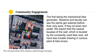 The first being the mechanical bike
generator. Students and faculty can
see the plants get watered before
their very eyes, if they sit down and
pedal. We expect that the central
location of the wall, which is located
by the constantly used bike rack, will
have less trouble drawing in curious
plant & bike lovers.
Community Engagement
The courtyard that CIEE students walk through everyday
 