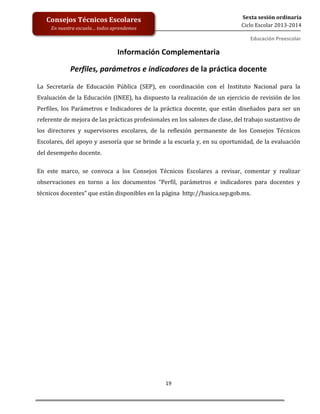  
	
  
	
  
	
  
	
  
19	
  
Sexta	
  sesión	
  ordinaria	
  
Ciclo	
  Escolar	
  2013-­‐2014	
  
Consejos	
  Técnicos	
  Escolares	
  
En	
  nuestra	
  escuela…	
  todos	
  aprendemos	
  
Educación	
  Preescolar	
  
Información	
  Complementaria	
  
Perfiles,	
  parámetros	
  e	
  indicadores	
  de	
  la	
  práctica	
  docente	
  	
  
La	
   Secretaría	
   de	
   Educación	
   Pública	
   (SEP),	
   en	
   coordinación	
   con	
   el	
   Instituto	
   Nacional	
   para	
   la	
  
Evaluación	
  de	
  la	
  Educación	
  (INEE),	
  ha	
  dispuesto	
  la	
  realización	
  de	
  un	
  ejercicio	
  de	
  revisión	
  de	
  los	
  
Perfiles,	
   los	
   Parámetros	
   e	
   Indicadores	
   de	
   la	
   práctica	
   docente,	
   que	
   están	
   diseñados	
   para	
   ser	
   un	
  
referente	
  de	
  mejora	
  de	
  las	
  prácticas	
  profesionales	
  en	
  los	
  salones	
  de	
  clase,	
  del	
  trabajo	
  sustantivo	
  de	
  
los	
   directores	
   y	
   supervisores	
   escolares,	
   de	
   la	
   reflexión	
   permanente	
   de	
   los	
   Consejos	
   Técnicos	
  
Escolares,	
  del	
  apoyo	
  y	
  asesoría	
  que	
  se	
  brinde	
  a	
  la	
  escuela	
  y,	
  en	
  su	
  oportunidad,	
  de	
  la	
  evaluación	
  
del	
  desempeño	
  docente.	
  
En	
   este	
   marco,	
   se	
   convoca	
   a	
   los	
   Consejos	
   Técnicos	
   Escolares	
   a	
   revisar,	
   comentar	
   y	
   realizar	
  
observaciones	
   en	
   torno	
   a	
   los	
   documentos	
   “Perfil,	
   parámetros	
   e	
   indicadores	
   para	
   docentes	
   y	
  
técnicos	
  docentes”	
  que	
  están	
  disponibles	
  en	
  la	
  página	
  	
  http://basica.sep.gob.mx.	
  	
  	
  
	
   	
  
 