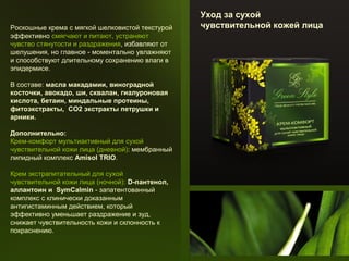 Роскошные крема с мягкой шелковистой текстурой
эффективно смягчают и питают, устраняют
чувство стянутости и раздражения, избавляют от
шелушения, но главное - моментально увлажняют
и способствуют длительному сохранению влаги в
эпидермисе.
В составе: масла макадамии, виноградной
косточки, авокадо, ши, сквалан, гиалуроновая
кислота, бетаин, миндальные протеины,
фитоэкстракты, СО2 экстракты петрушки и
арники.
Дополнительно:
Крем-комфорт мультиактивный для сухой
чувствительной кожи лица (дневной): мембранный
липидный комплекс Amisol TRIO.
Крем экстрапитательный для сухой
чувствительной кожи лица (ночной): D-пантенол,
аллантоин и SymCalmin - запатентованный
комплекс с клинически доказанным
антигистаминным действием, который
эффективно уменьшает раздражение и зуд,
снижает чувствительность кожи и склонность к
покраснению.

Уход за сухой
чувствительной кожей лица

 