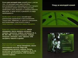 Крема для молодой кожи разработаны с учетом
того, что молодая кожа сама способна
восстанавливаться и вмешиваться в этот процесс
на серьезном уровне нельзя. Молодую кожу
необходимо лишь защищать от вредных внешних
факторов, а также питать и увлажнять по мере
необходимости.
Необычайно легкиe кремы способствуют
длительному увлажнению и восстановлению
тонуса кожи, избавляют от сухости и шелушения,
восстанавливают эластичность кожи и
предотвращают появление первых морщинок.
Крем-гель гидробаланс (дневной): масло
макадамии, масло примулы вечерней,
сквалан, трехалоза, кофеин, витамины (Е, С,
В3, В5 и В6), экстракты ромашки, имбиря,
петрушки, эхинацеи, липы, фиалки, СО2
экстракты таволги и арники.
Крем-коктейль для интенсивного увлажнения
кожи лица (ночной): масло макадамии, масло
виноградной косточки, Regu-seb,
гиалуроновая кислота, сквалан, бетаин,
аллантоин, оксид цинка, витамины (А, Е и Dпантенол), фитоэкстракты, СО2 экстракты
таволги и арники.

Уход за молодой кожей

 