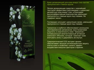 Крем увлажняющий для кожи вокруг глаз против
припухлостей и темных кругов.
Легкое увлажняющее средство с нежнейшей
текстурой эффективно разглаживает и укрепляет
деликатную кожу вокруг глаз, а благодаря
высокоэффективным компонентам уменьшает
припухлости и темные круги под глазами. Не
содержит масел.
Гесперидин улучшает циркуляцию крови, уменьшает
припухлости и темные круги под глазами.
Трехалоза и сорбитол обеспечивают роскошное
долговременное увлажнение, восстанавливая
упругость и эластичность кожи. Трехалоза инновационный запатентованный активный
компонент (Япония), который помогает коже
впитывать влагу и удерживать ее внутри.
Сверхкритический СО2 экстракт арники
обеспечивает мощную антиоксидантную защиту
клеток кожи и позволяет снизить эффект
воздействия внешних факторов старения.

 