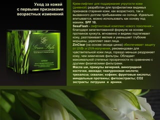 Уход за кожей
с первыми признаками
возрастных изменений

Крем-лифтинг для поддержания упругости кожи
(дневной) разработан для профилактики видимых
признаков старения кожи, как возрастного, так и
вызванного долгим пребыванием на солнце. Идеально
впитывается, можно использовать как основу под
макияж. SPF 10.
SesaFlash - лифтинговый комплекс нового поколения благодаря запатентованной формуле на основе
протеинов кунжута, мгновенно и видимо подтягивает
кожу, разглаживает мелкие и уменьшает глубокие
морщины, укрепляет овал лица.
ZinClear (на основе оксида цинка) обеспечивает защиту
от UVB- и UVA-излучения, рекомендован для
чувствительной кожи лица, гораздо меньше раздражает
кожу, чем химические фильтры. Обладает
максимальной степенью прозрачности по сравнению с
другими физическими фильтрами.
Масла ши, примулы вечерней, виноградной
косточки, авокадо; гиалуроновая кислота;
трехалоза; сквалан; кофеин; фруктовые кислоты;
миндальные протеины; фитоэкстракты; СО2
экстракты петрушки и арники.

 