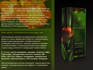 Крем регенерирующий для борьбы с морщинами,
сухостью, потерей тонуса и эластичности (ночной):
лифтинговый комплекс заменен на Syn®- Coll (Франция)
– биоактивный, глубоко проникающий в кожу трипептид,
который стимулирует синтез коллагена в коже и
защищает его от разрушающего действия энзимов.
Трипептид-5 активирует потенциал фактора роста (TGFbeta) лучше, чем коллагеновые инъекции. Последние
тесты показали, что Syn®- Coll в концентрации 1-3%
демонстрирует гораздо лучшие результаты, чем пептид
Матриксил в 10% концентрации.
Крем-лифтинг интенсивный для кожи вокруг глаз:
Эксклюзивный комплекс инновационных компонентов
крема не только эффективно борется с мимическими и
возрастными морщинками, потерей упругости,
снижением эластичности, темными кругами и отеками,
но и обеспечивает потрясающий визуальный эффект,
стирая следы усталости и возвращая глазам сияние.
В составе: масла макадамии, авокадо, зеленого кофе; 
Pepha-tight; гиалуроновая кислота; сквалан; SKinflux; Syn-Coll; кофеин; гесперидин; миндальные 
протеины; фитоэкстракты; СО2 экстракт петрушки.
Светоотражающие частицы маскируют темные круги под
глазами, усиливая визуальный эффект от применения
крема.

 