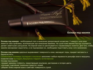 Основа под макияж

Основа под макияж - необходимый этап в нанесении декоративной косметики. У каждого типа кожи
имеются свои проблемы, возникающие при нанесении макияжа. На сухой коже макияж быстро осыпается,
делает заметными шелушения. На жирной коже он расплывается и неравномерно ложится. Для того, чтобы
макияж маскировал недостатки, а не подчеркивал их, необходимо подготовить кожу к его нанесению.
Основа под макияж идеально выравнивает поверхность кожи, маскирует поры, придает матовость и
бархатистость.
Силиконовые полимеры последнего поколения заполняют любые неровности рельефа кожи и морщины,
позволяя коже выглядеть безупречно гладкой и естественной.
Основа под макияж:
-придает макияжу стойкость, предотвращая осыпание, растекание и потерю цвета,
-улучшает сцепление тональных средств с кожей,
-убирает блеск жирной кожи и смягчает поверхность сухой.

 