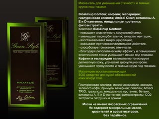 Маска-гель для уменьшения отечности и темных
кругов под глазами
Bioskinup Contour; кофеин; гесперидин; 
гиалуроновая кислота; Amisol Clear; витамины А, 
Е и D-пантенол; миндальные протеины; 
фитоэкстракты.
Комплекс Bioskinup Contour:
- повышает эластичность сосудистой сетки,
- уменьшает периорбитальную гиперпигментацию,
- восстанавливает микроциркуляцию,
- оказывает противовоспалительное действие,
- способствует снижению отечности,
- благодаря липолитическому эффекту и повышению
эластичности ткани уменьшает мешки под глазами.
Кофеин и гесперидин великолепно тонизируют
деликатную кожу, улучшают циркуляцию крови,
уменьшают припухлости и темные круги под глазами.
Маска-крем восстанавливающая
SOS-средство для сухой обезвоженной
кожи вокруг глаз
Гиалуроновая кислота; масла макадамии, авокадо,
зеленого кофе, примулы вечерней; сквалан; Amisol
TRIO; трехалоза; миндальные протеины; бетаин;
витамины А, Е и D-пантенол; фитоэкстракты; СО2
экстракты петрушки и арники.
Маски не имеют возрастных ограничений. 
Не содержат минеральных масел, 
красителей и ароматизаторов. 
Без парабенов.

 