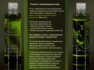 Тоники и мицеллярная вода
В них традиционно использующиеся
гидрогенизированное касторовое масло
или полисорбаты заменены на
смесь солюбилизаторов нового
поколения (Бельгия).
Основные преимущества:
- высокая эффективность,
- меньший процент ввода,
- отсутствие запаха и цвета,
- более высокие очищающие свойства.
Не содержат спирта, искусственных
ароматизаторов и красителей.
В составе фосфолипиды, миндальные
протеины, масло макадамии,
увлажняющий комплекс Lactil,
трегалоза, аллантоин, фитоэкстракты.
В качестве ароматизатора для тоников
использовано натуральное эфирное
масло апельсина, которое обладает
антисептическими свойствами,
благоприятно воздействует на кожу и
придает косметическому средству
дивный стойкий аромат спелых
апельсин с легкой горчинкой цедры.

 