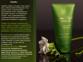 Скрабы
Скрабы глубоко очищают кожу лица и
поры, обеспечивая свободный отток
кожного сала, отшелушивают
ороговевшие клетки эпидермиса и
запускают процесс их обновления
готовят кожу к равномерному и
глубокому воздействию активных
компонентов кремов и сывороток.
Скрабы не содержат минерального
масла и других продуктов переработки
нефти. Масляная фаза скрабов состоит
только из натуральных масел авокадо,
макадамии, ши и виноградной косточки.
В креме-пилинге используется смесь
минеральных микрогранул (диоксид
кремния) и размолотого до состояния
пудры бамбука, которая замечательно
шлифует кожу, но при этом не
травмирует ее.
В скрабе-эксфолианте большое
количество минеральных
микрогранул (диоксид кремния),
фруктовые кислоты, а также большое
количество полиэтиленовых шариков,
которые отлично массируют кожу,
улучшая кровообращение.

 