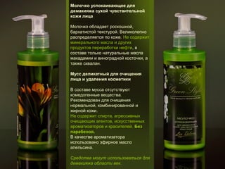 Молочко успокаивающее для
демакияжа сухой чувствительной
кожи лица
Молочко обладает роскошной,
бархатистой текстурой. Великолепно
распределяется по коже. Не содержит
минерального масла и других
продуктов переработки нефти, в
составе только натуральные масла
макадамии и виноградной косточки, а
также сквалан.
Мусс деликатный для очищения
лица и удаления косметики
В составе мусса отсутствуют
комедогенные вещества.
Рекомендован для очищения
нормальной, комбинированной и
жирной кожи.
Не содержит спирта, агрессивных
очищающих агентов, искусственных
ароматизаторов и красителей. Без
парабенов.
В качестве ароматизатора
использовано эфирное масло
апельсина.
Средства могут использоваться для
демакияжа области век.

 