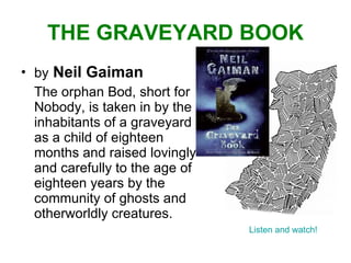 THE GRAVEYARD BOOK by   Neil Gaiman The orphan Bod, short for Nobody, is taken in by the inhabitants of a graveyard as a child of eighteen months and raised lovingly and carefully to the age of eighteen years by the community of ghosts and otherworldly creatures.  Listen and watch! 