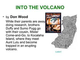 INTO THE VOLCANO by   Don Wood While their parents are away doing research, brothers Duffy and Sumo Pugg go with their cousin, Mister Come-and-Go, to Kocalaha Island, where they meet Aunt Lulu and become trapped in an erupting volcano. Listen! 