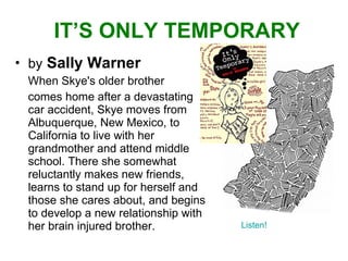 IT’S ONLY TEMPORARY by   Sally Warner When Skye's older brother  comes home after a devastating car accident, Skye moves from Albuquerque, New Mexico, to California to live with her grandmother and attend middle school. There she somewhat reluctantly makes new friends, learns to stand up for herself and those she cares about, and begins to develop a new relationship with her brain injured brother. Listen! 