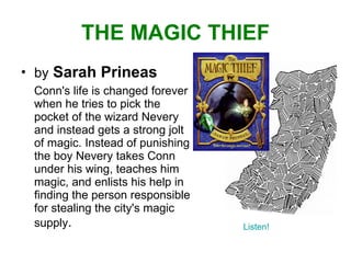 THE MAGIC THIEF by   Sarah Prineas Conn's life is changed forever when he tries to pick the pocket of the wizard Nevery and instead gets a strong jolt of magic. Instead of punishing the boy Nevery takes Conn under his wing, teaches him magic, and enlists his help in finding the person responsible for stealing the city's magic supply . Listen! 