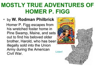 MOSTLY TRUE ADVENTURES OF HOMER P. FIGG by  W. Rodman Philbrick Homer P. Figg escapes from his wretched foster home in Pine Swamp, Maine, and sets out to find his beloved older brother, Harold, who has been illegally sold into the Union Army during the American Civil War. Listen! 