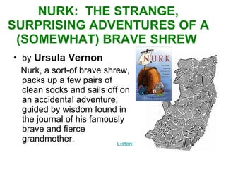 NURK:  THE STRANGE, SURPRISING ADVENTURES OF A (SOMEWHAT) BRAVE SHREW  by   Ursula Vernon Nurk, a sort-of brave shrew, packs up a few pairs of clean socks and sails off on an accidental adventure, guided by wisdom found in the journal of his famously brave and fierce grandmother.  Listen! 