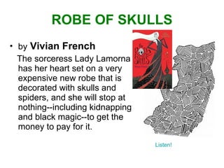 ROBE OF SKULLS by   Vivian French The sorceress Lady Lamorna has her heart set on a very expensive new robe that is decorated with skulls and spiders, and she will stop at nothing--including kidnapping and black magic--to get the money to pay for it. Listen! 