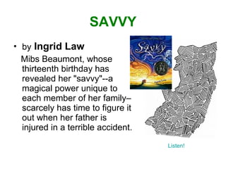SAVVY by   Ingrid Law Mibs Beaumont, whose thirteenth birthday has revealed her "savvy"--a magical power unique to each member of her family– scarcely has time to figure it out when her father is injured in a terrible accident. Listen! 