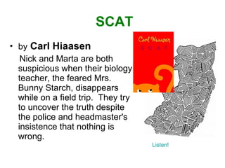 SCAT by   Carl Hiaasen Nick and Marta are both suspicious when their biology teacher, the feared Mrs. Bunny Starch, disappears while on a field trip.  They try to uncover the truth despite the police and headmaster's insistence that nothing is wrong. Listen! 