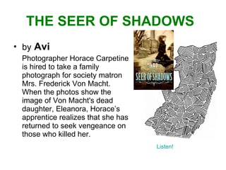THE SEER OF SHADOWS by   Avi Photographer Horace Carpetine is hired to take a family photograph for society matron Mrs. Frederick Von Macht.  When the photos show the image of Von Macht's dead daughter, Eleanora, Horace’s apprentice realizes that she has returned to seek vengeance on those who killed her.  Listen! 