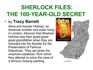 by  Tracy Barrett Xena and Xander Holmes, an American brother and sister living in London, discover that Sherlock Holmes was their great-great-great grandfather when they are inducted into the Society for the Preservation of Famous Detectives. They are given his unsolved casebook, from which they attempt to solve the case of a famous missing painting.  SHERLOCK FILES: THE 100-YEAR-OLD SECRET  Listen! 