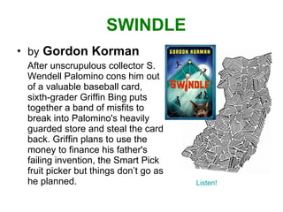 SWINDLE by   Gordon Korman After unscrupulous collector S. Wendell Palomino cons him out of a valuable baseball card, sixth-grader Griffin Bing puts together a band of misfits to break into Palomino's heavily guarded store and steal the card back. Griffin plans to use the money to finance his father's failing invention, the Smart Pick fruit picker but things don’t go as he planned. Listen! 