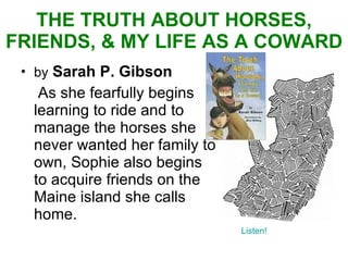 THE TRUTH ABOUT HORSES, FRIENDS, & MY LIFE AS A COWARD by   Sarah P. Gibson As she fearfully begins learning to ride and to manage the horses she never wanted her family to own, Sophie also begins to acquire friends on the Maine island she calls home. Listen! 