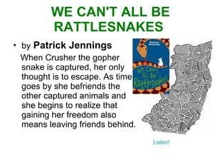 WE CAN'T ALL BE RATTLESNAKES  by   Patrick Jennings When Crusher the gopher snake is captured, her only thought is to escape. As time goes by she befriends the other captured animals and she begins to realize that gaining her freedom also means leaving friends behind. Listen! 