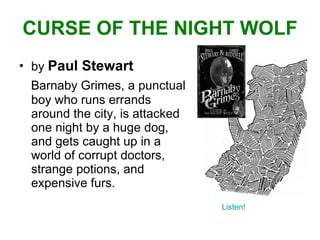 CURSE OF THE NIGHT WOLF by  Paul Stewart Barnaby Grimes, a punctual boy who runs errands around the city, is attacked one night by a huge dog, and gets caught up in a world of corrupt doctors, strange potions, and expensive furs. Listen! 