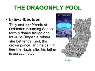 THE DRAGONFLY POOL   by   Eva Ibbotson Tally and her friends at Delderton Boarding School form a dance troupe and travel to Bergania, where she befriends Karil, the crown prince, and helps him flee the Nazis after his father is assassinated.  Listen! 
