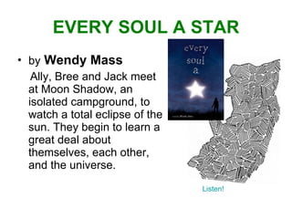 EVERY SOUL A STAR by   Wendy Mass Ally, Bree and Jack meet at Moon Shadow, an isolated campground, to watch a total eclipse of the sun. They begin to learn a great deal about themselves, each other, and the universe. Listen! 