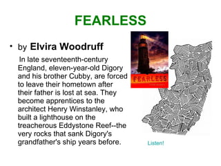 FEARLESS by   Elvira Woodruff In late seventeenth-century England, eleven-year-old Digory and his brother Cubby, are forced to leave their hometown after their father is lost at sea. They become apprentices to the architect Henry Winstanley, who built a lighthouse on the treacherous Eddystone Reef--the very rocks that sank Digory's grandfather's ship years before. Listen! 