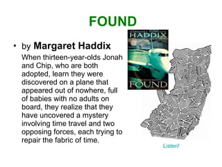 FOUND by   Margaret Haddix When thirteen-year-olds Jonah and Chip, who are both adopted, learn they were discovered on a plane that appeared out of nowhere, full of babies with no adults on board, they realize that they have uncovered a mystery involving time travel and two opposing forces, each trying to repair the fabric of time.  Listen! 