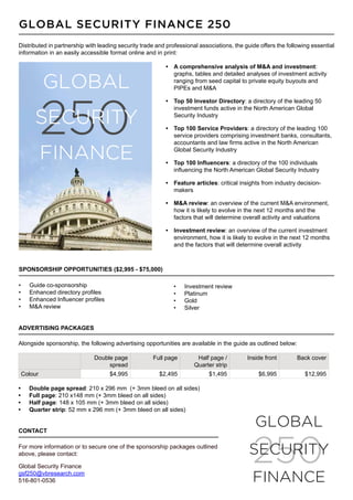 Global Security Finance 250
Distributed in partnership with leading security trade and professional associations, the guide offers the following essential
information in an easily accessible format online and in print:

                                                          •	 A comprehensive analysis of M&A and investment:
                                                             graphs, tables and detailed analyses of investment activity

          GLOBAL                                             ranging from seed capital to private equity buyouts and
                                                             PIPEs and M&A




          250
                                                          •	 Top 50 Investor Directory: a directory of the leading 50
                                                             investment funds active in the North American Global

       SECURITY                                              Security Industry

                                                          •	 Top 100 Service Providers: a directory of the leading 100
                                                             service providers comprising investment banks, consultants,
                                                             accountants and law firms active in the North American

          FINANCE                                            Global Security Industry

                                                          •	 Top 100 Influencers: a directory of the 100 individuals
                                                             influencing the North American Global Security Industry

                                                          •	 Feature articles: critical insights from industry decision-
                                                             makers

                                                          •	 M&A review: an overview of the current M&A environment,
                                                             how it is likely to evolve in the next 12 months and the
                                                             factors that will determine overall activity and valuations

                                                          •	 Investment review: an overview of the current investment
                                                             environment, how it is likely to evolve in the next 12 months
                                                             and the factors that will determine overall activity



Sponsorship opportunities ($2,995 - $75,000)

•	   Guide co-sponsorship                                    •	   Investment review
•	   Enhanced directory profiles                             •	   Platinum
•	   Enhanced Influencer profiles                            •	   Gold
•	   M&A review                                              •	   Silver


Advertising packages

Alongside sponsorship, the following advertising opportunities are available in the guide as outlined below:

                              Double page            Full page         Half page /         Inside front        Back cover
                                   spread                             Quarter strip
 Colour                             $4,995              $2,495             $1,495              $6,995             $12,995

•	   Double page spread: 210 x 296 mm (+ 3mm bleed on all sides)
•	   Full page: 210 x148 mm (+ 3mm bleed on all sides)
•	   Half page: 148 x 105 mm (+ 3mm bleed on all sides)
•	   Quarter strip: 52 mm x 296 mm (+ 3mm bleed on all sides)


Contact
                                                                                              GLOBAL
For more information or to secure one of the sponsorship packages outlined
above, please contact:

Global Security Finance
                                                                                             250
                                                                                            SECURITY
gsf250@vbresearch.com
516-801-0536                                                                                 FINANCE
 