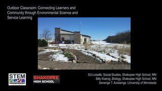 Outdoor Classroom: Connecting Learners and
Community through Environmental Science and
Service Learning
Ed Loiselle, Social Studies, Shakopee High School, MN
Billy Koenig, Biology, Shakopee High School, MN
Senenge T. Andzenge, University of Minnesota
 