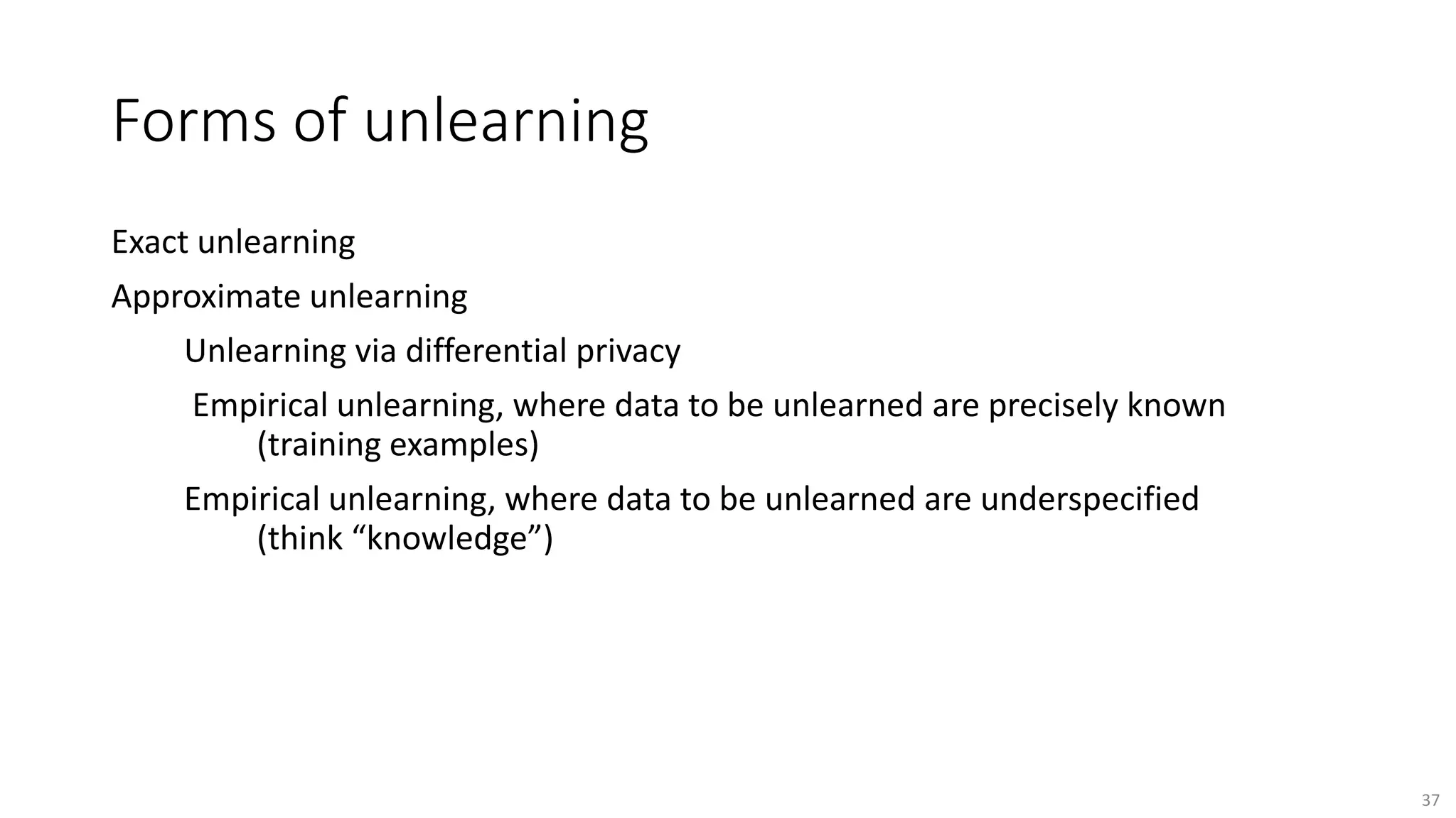 Forms of unlearning
Exact unlearning
Approximate unlearning
Unlearning via differential privacy
Empirical unlearning, where data to be unlearned are precisely known
(training examples)
Empirical unlearning, where data to be unlearned are underspecified
(think “knowledge”)
37
 