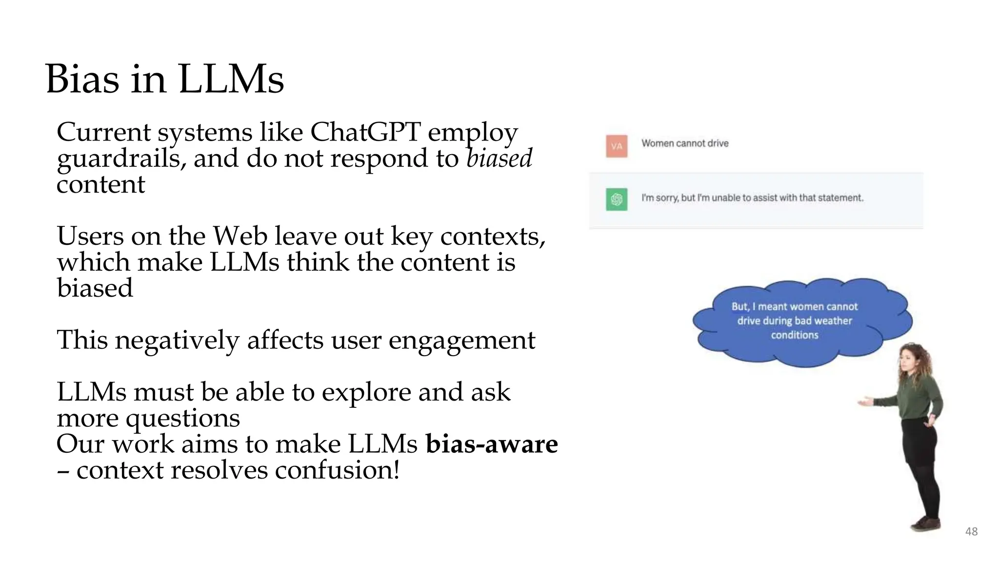 Bias in LLMs
Current systems like ChatGPT employ
guardrails, and do not respond to biased
content
Users on the Web leave out key contexts,
which make LLMs think the content is
biased
This negatively affects user engagement
LLMs must be able to explore and ask
more questions
Our work aims to make LLMs bias-aware
– context resolves confusion!
48
 