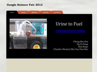 Google Science Fair 2013
Chung Ray Ern
Ng Yu Song
Hari Kope
[Teacher Mentor] Mrs Yau Pooi Har
Urine to Fuel
Introductory Video
 