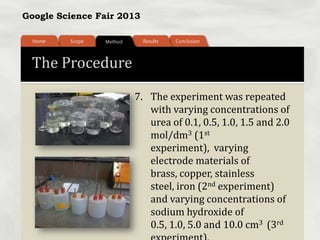 Google Science Fair 2013
The Procedure
7. The experiment was repeated
with varying concentrations of
urea of 0.1, 0.5, 1.0, 1.5 and 2.0
mol/dm3 (1st
experiment), varying
electrode materials of
brass, copper, stainless
steel, iron (2nd experiment)
and varying concentrations of
sodium hydroxide of
0.5, 1.0, 5.0 and 10.0 cm3 (3rd
 