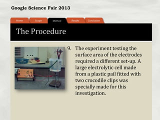 Google Science Fair 2013
The Procedure
9. The experiment testing the
surface area of the electrodes
required a different set-up. A
large electrolytic cell made
from a plastic pail fitted with
two crocodile clips was
specially made for this
investigation.
 
