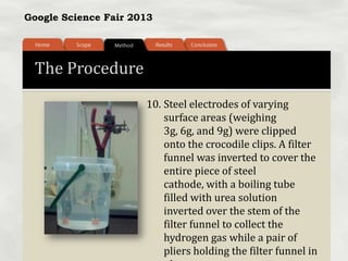 Google Science Fair 2013
The Procedure
10. Steel electrodes of varying
surface areas (weighing
3g, 6g, and 9g) were clipped
onto the crocodile clips. A filter
funnel was inverted to cover the
entire piece of steel
cathode, with a boiling tube
filled with urea solution
inverted over the stem of the
filter funnel to collect the
hydrogen gas while a pair of
pliers holding the filter funnel in
 