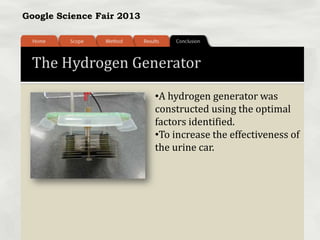 Google Science Fair 2013
The Hydrogen Generator
•A hydrogen generator was
constructed using the optimal
factors identified.
•To increase the effectiveness of
the urine car.
 