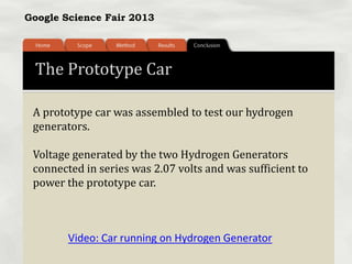 Google Science Fair 2013
The Prototype Car
A prototype car was assembled to test our hydrogen
generators.
Voltage generated by the two Hydrogen Generators
connected in series was 2.07 volts and was sufficient to
power the prototype car.
Video: Car running on Hydrogen Generator
 