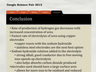 Google Science Fair 2013
Conclusion
• Rate of production of hydrogen gas decreases with
increased concentration of urea
• Fastest rate of electrolysis of urea using copper
electrodes
•copper reacts with the sodium hydroxide
• stainless steel electrodes are the next best option
• Sodium hydroxide solution added to the electrolyte
• strong alkali, good conductor due to free moving
ions speeds up electrolysis
• also helps absorbs carbon dioxide produced
•electrodes used should have a large surface area
• allows for more ions to be oxidised and reduced
 