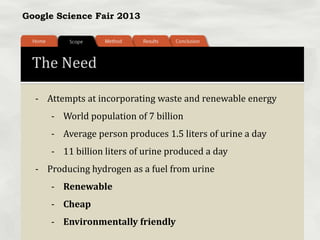 Google Science Fair 2013
The Need
- Attempts at incorporating waste and renewable energy
- World population of 7 billion
- Average person produces 1.5 liters of urine a day
- 11 billion liters of urine produced a day
- Producing hydrogen as a fuel from urine
- Renewable
- Cheap
- Environmentally friendly
 