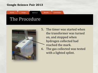 Google Science Fair 2013
The Procedure
5. The timer was started when
the transformer was turned
on, and stopped when
hydrogen collected had
reached the mark.
6. The gas collected was tested
with a lighted splint.
 