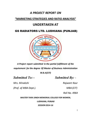 1
A PROJECT REPORT ON
“MARKETING STRATEGIES AND RATIO ANALYSIS”
UNDERTAKEN AT
GS RADIATORS LTD. LUDHIANA (PUNJAB)
A Project report submitted in the partial fulfillment of the
requirement for the degree Of Master of Business Administration
M.B.A(CIT)
Submitted To: - Submitted By: -
Mrs. Minakshi Rajwant Kaur
(Prof. of MBA Dept.). MBA (CIT)
Roll No. 4964
MASTER TARA SINGH MEMORIAL COLLEGE FOR WOMEN,
LUDHIANA, PUNJAB
SESSION 2014-16
 