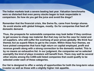 The Indian markets took a severe beating last year. Valuation benchmarks were so distorted that even penny stocks began to look respectable in comparison. So how do you get the juice and avoid the dregs?  Remember that the financial crisis, like Swine flu, came from foreign shores. So avoid stocks with global linkages, mostly. Go for companies that feed off  domestic demand.  Thus, the prospects for automobile companies may look better if they continue to get access to cheap raw material. But that may not be the case for metal and oil suppliers, who still suffer the overhang of poor prices globally. We think four themes Act as superb filters to get to the cream. Within these four themes, we have picked companies that have high return on capital employed, profit and revenue growth along with a strong connection to the domestic market. This is by no means an exhaustive list. In our judgment, the companies we’ve selected exemplify the kind of plays investors will benefit from. There may well be several other stocks among the 4,000-odd listed companies that could qualify to be selected under each of these categories.  Our list is designed to offer a variety of opportunities for both the long-term value  investor as well as those with a slightly higher risk appetite. http://www.ganeshaspeaks.com/fortunemantra.jsp 